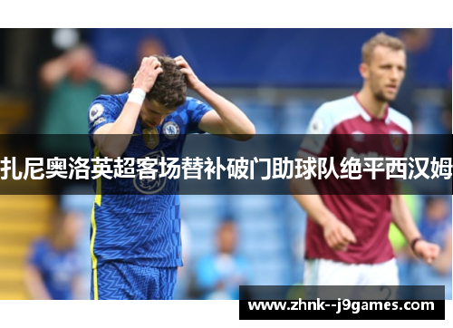 扎尼奥洛英超客场替补破门助球队绝平西汉姆